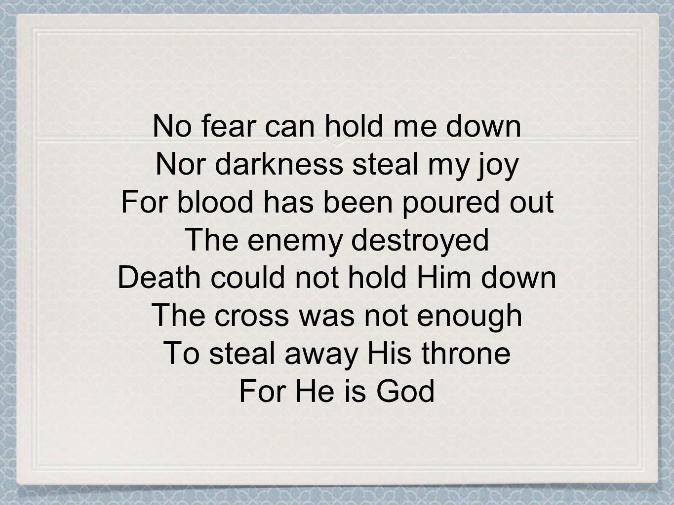 No fear can hold me down Nor darkness steal my joy For blood has been poured out The enemy destroyed Death could not hold Him down The cross was not enough To steal away His throne For He is God