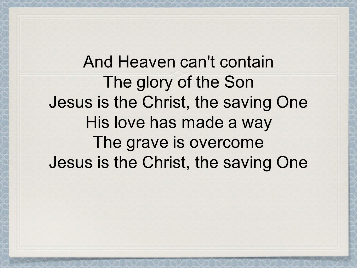 And Heaven can t contain The glory of the Son Jesus is the Christ, the saving One His love has made a way The grave is overcome Jesus is the Christ, the saving One