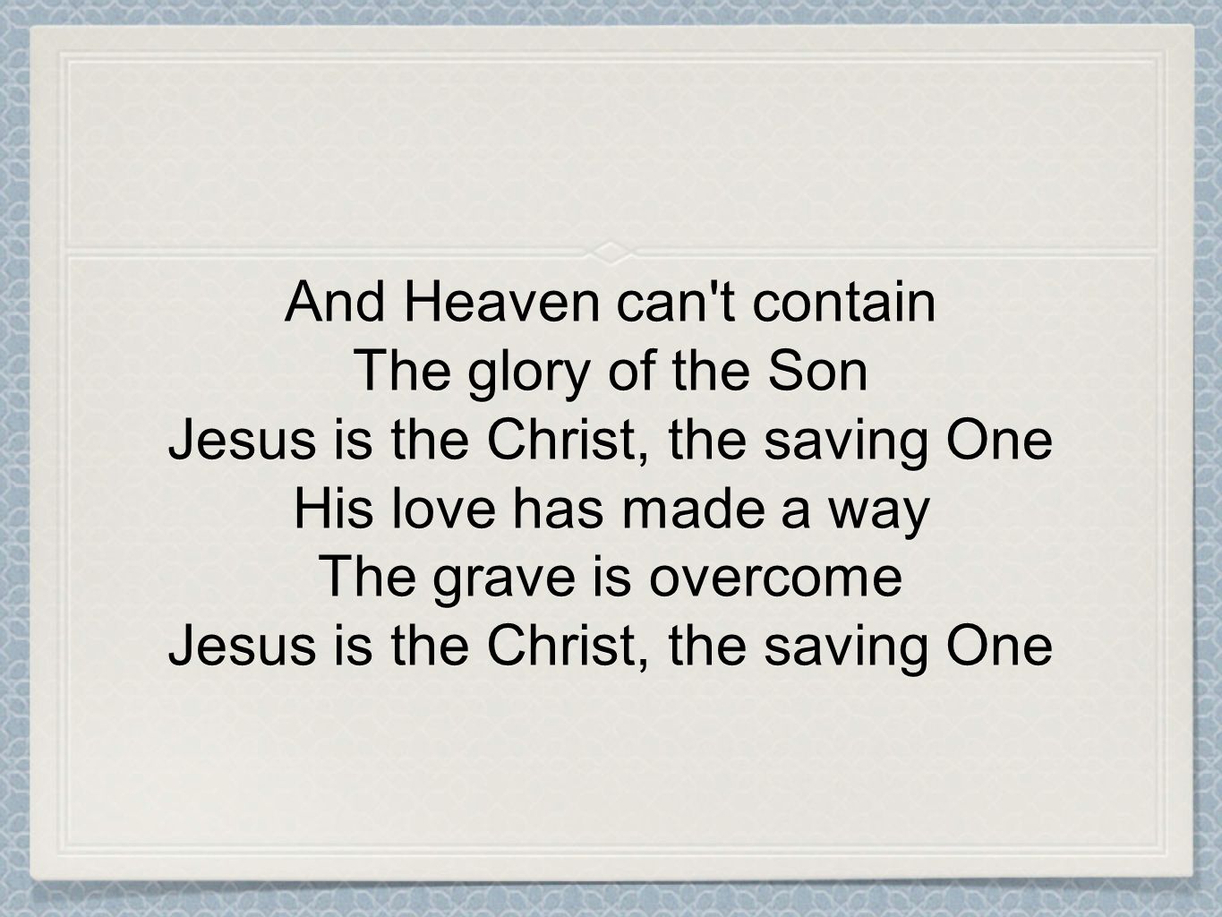 And Heaven can t contain The glory of the Son Jesus is the Christ, the saving One His love has made a way The grave is overcome Jesus is the Christ, the saving One