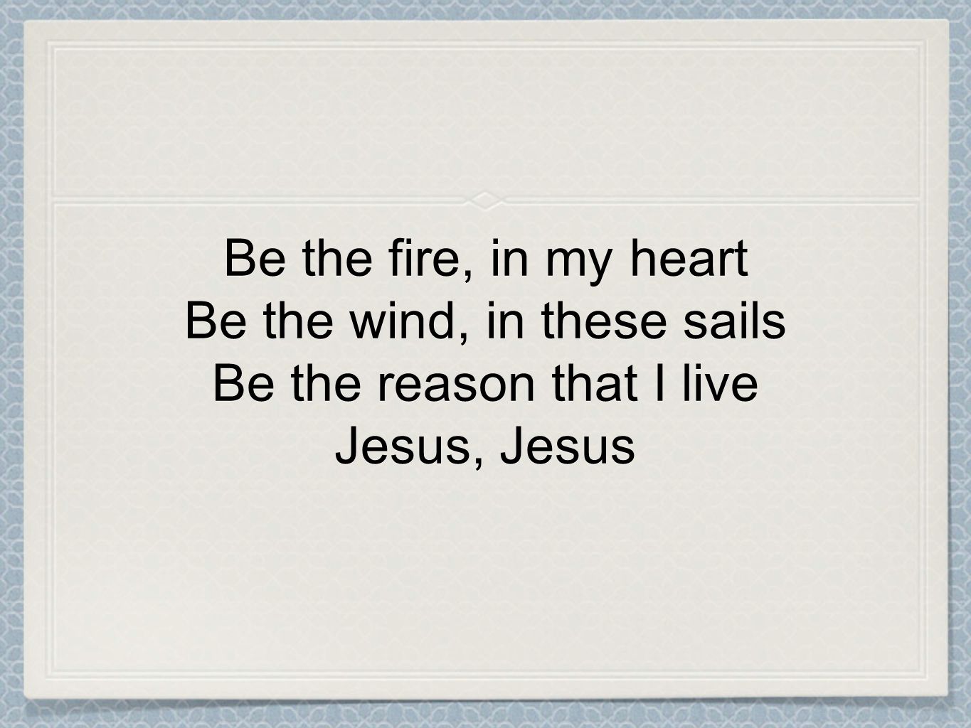 Be the fire, in my heart Be the wind, in these sails Be the reason that I live Jesus, Jesus