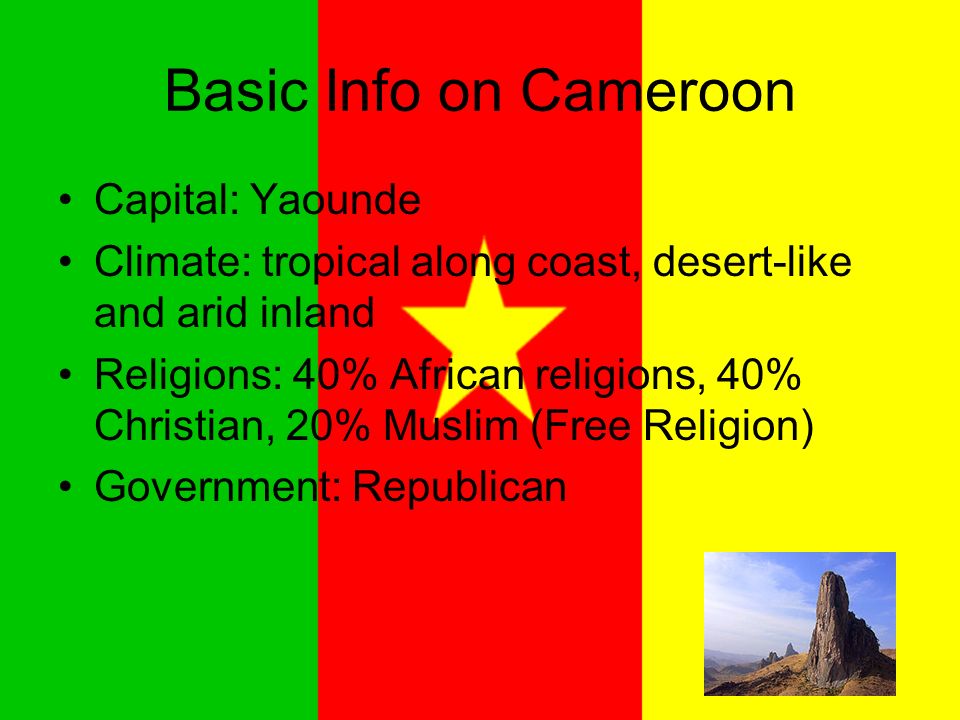 Basic Info on Cameroon Capital: Yaounde Climate: tropical along coast, desert-like and arid inland Religions: 40% African religions, 40% Christian, 20% Muslim (Free Religion) Government: Republican