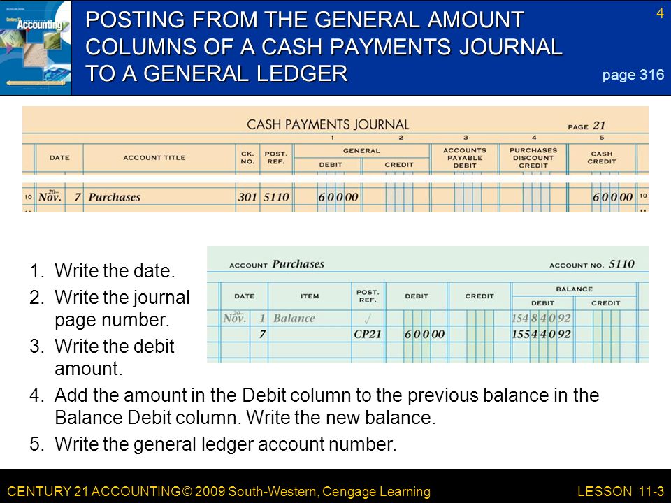 CENTURY 21 ACCOUNTING © 2009 South-Western, Cengage Learning 4 LESSON 11-3 POSTING FROM THE GENERAL AMOUNT COLUMNS OF A CASH PAYMENTS JOURNAL TO A GENERAL LEDGER page Add the amount in the Debit column to the previous balance in the Balance Debit column.