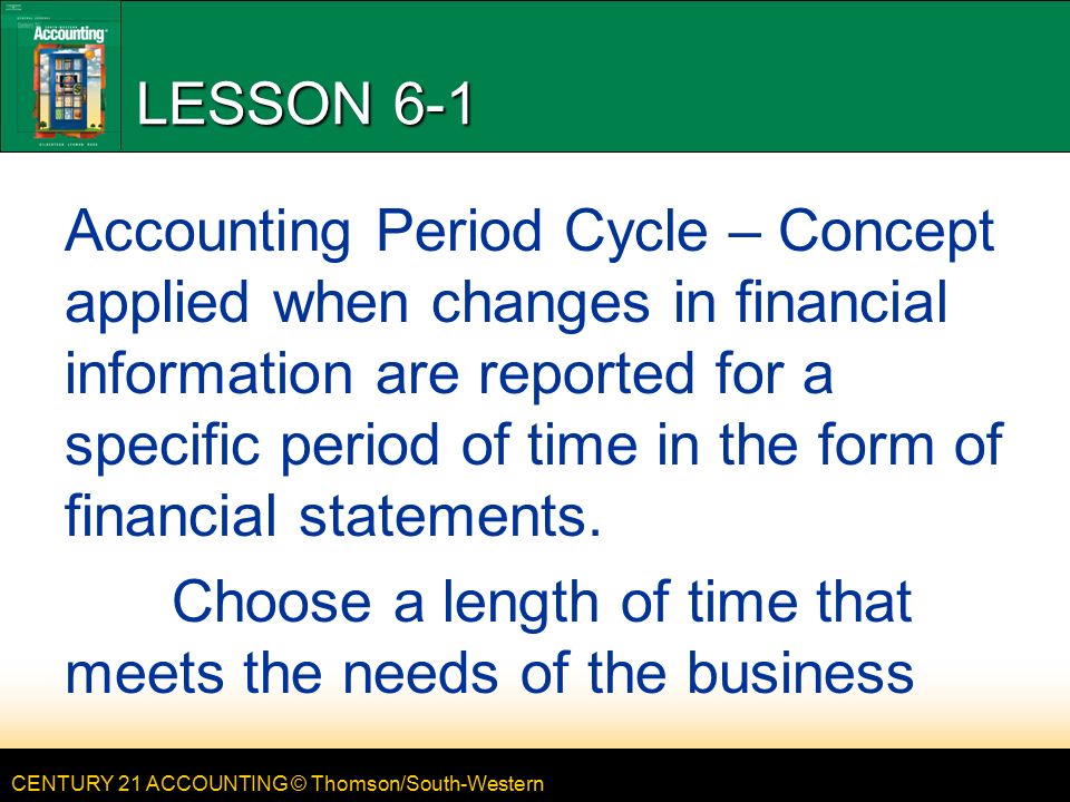 CENTURY 21 ACCOUNTING © Thomson/South-Western LESSON 6-1 Accounting Period Cycle – Concept applied when changes in financial information are reported for a specific period of time in the form of financial statements.