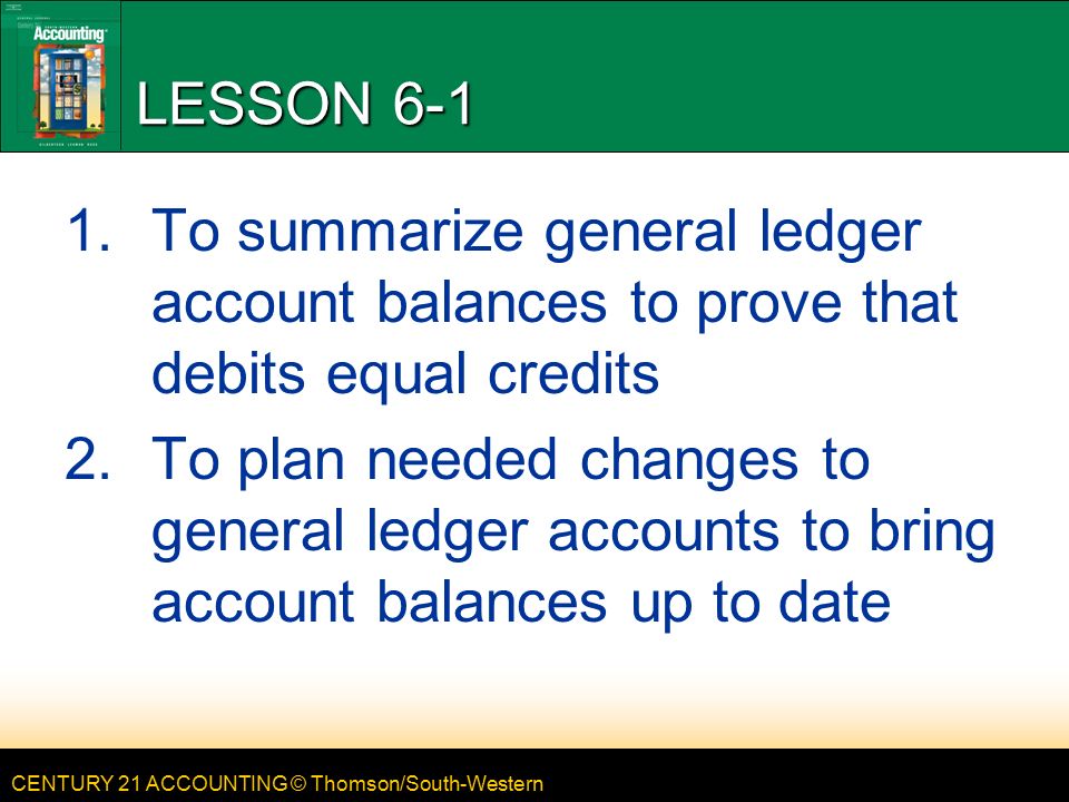 CENTURY 21 ACCOUNTING © Thomson/South-Western LESSON To summarize general ledger account balances to prove that debits equal credits 2.To plan needed changes to general ledger accounts to bring account balances up to date