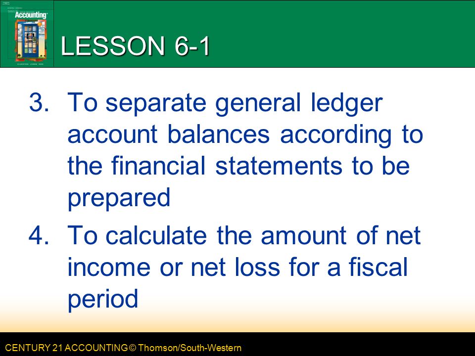 CENTURY 21 ACCOUNTING © Thomson/South-Western LESSON To separate general ledger account balances according to the financial statements to be prepared 4.To calculate the amount of net income or net loss for a fiscal period