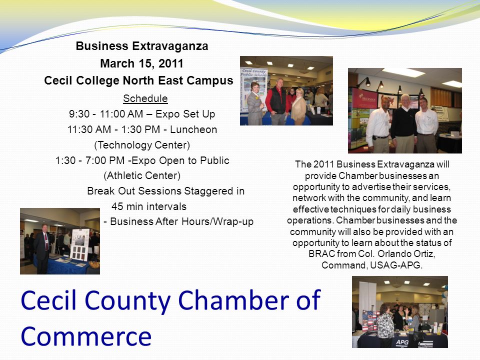 Cecil County Chamber of Commerce Business Extravaganza March 15, 2011 Cecil College North East Campus Schedule 9: :00 AM – Expo Set Up 11:30 AM - 1:30 PM - Luncheon (Technology Center) 1:30 - 7:00 PM -Expo Open to Public (Athletic Center) Break Out Sessions Staggered in 45 min intervals 5:00 - 7:00 PM - Business After Hours/Wrap-up The 2011 Business Extravaganza will provide Chamber businesses an opportunity to advertise their services, network with the community, and learn effective techniques for daily business operations.