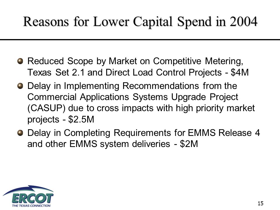 15 Reasons for Lower Capital Spend in 2004 Reduced Scope by Market on Competitive Metering, Texas Set 2.1 and Direct Load Control Projects - $4M Delay in Implementing Recommendations from the Commercial Applications Systems Upgrade Project (CASUP) due to cross impacts with high priority market projects - $2.5M Delay in Completing Requirements for EMMS Release 4 and other EMMS system deliveries - $2M