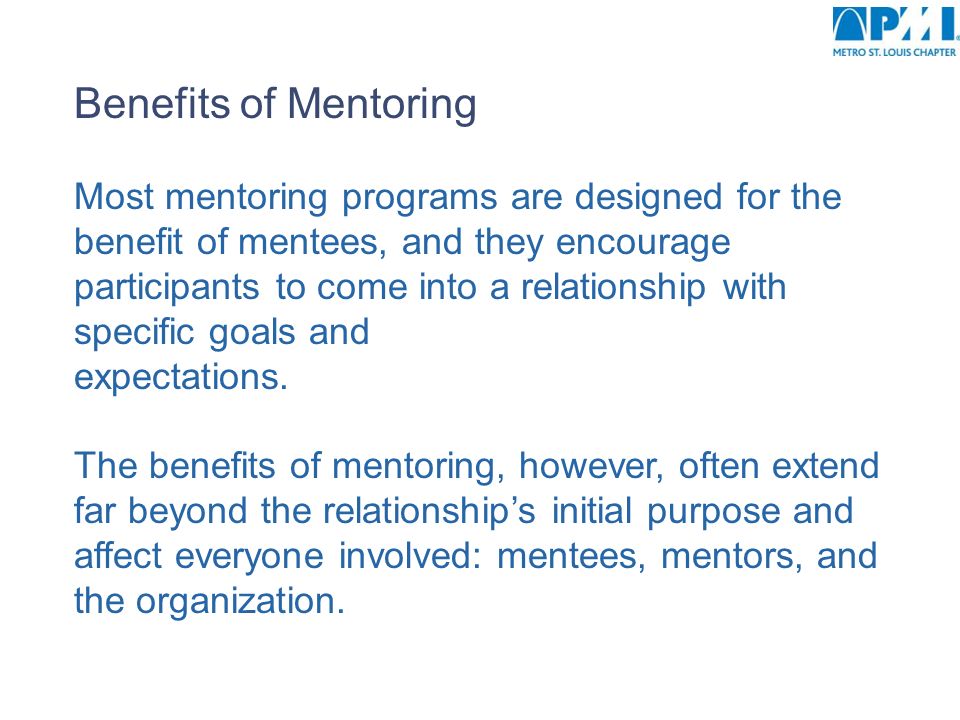 Benefits of Mentoring Most mentoring programs are designed for the benefit of mentees, and they encourage participants to come into a relationship with specific goals and expectations.