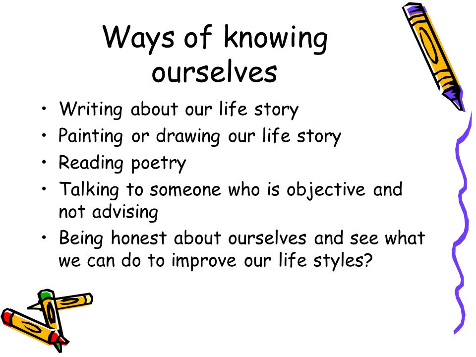 Ways of knowing ourselves Writing about our life story Painting or drawing our life story Reading poetry Talking to someone who is objective and not advising Being honest about ourselves and see what we can do to improve our life styles