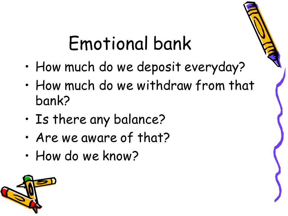 Emotional bank How much do we deposit everyday. How much do we withdraw from that bank.