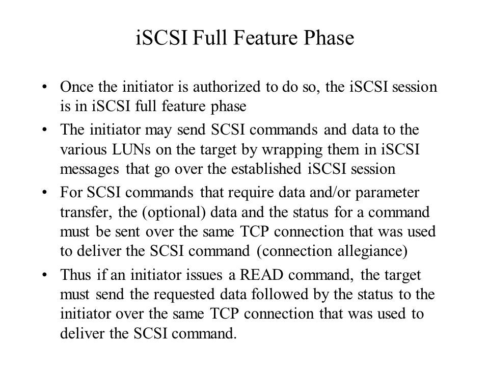 iSCSI Full Feature Phase Once the initiator is authorized to do so, the iSCSI session is in iSCSI full feature phase The initiator may send SCSI commands and data to the various LUNs on the target by wrapping them in iSCSI messages that go over the established iSCSI session For SCSI commands that require data and/or parameter transfer, the (optional) data and the status for a command must be sent over the same TCP connection that was used to deliver the SCSI command (connection allegiance) Thus if an initiator issues a READ command, the target must send the requested data followed by the status to the initiator over the same TCP connection that was used to deliver the SCSI command.