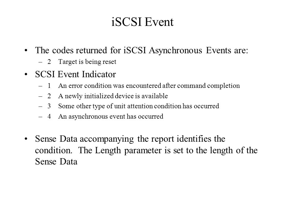 iSCSI Event The codes returned for iSCSI Asynchronous Events are: –2 Target is being reset SCSI Event Indicator –1 An error condition was encountered after command completion –2 A newly initialized device is available –3 Some other type of unit attention condition has occurred –4 An asynchronous event has occurred Sense Data accompanying the report identifies the condition.