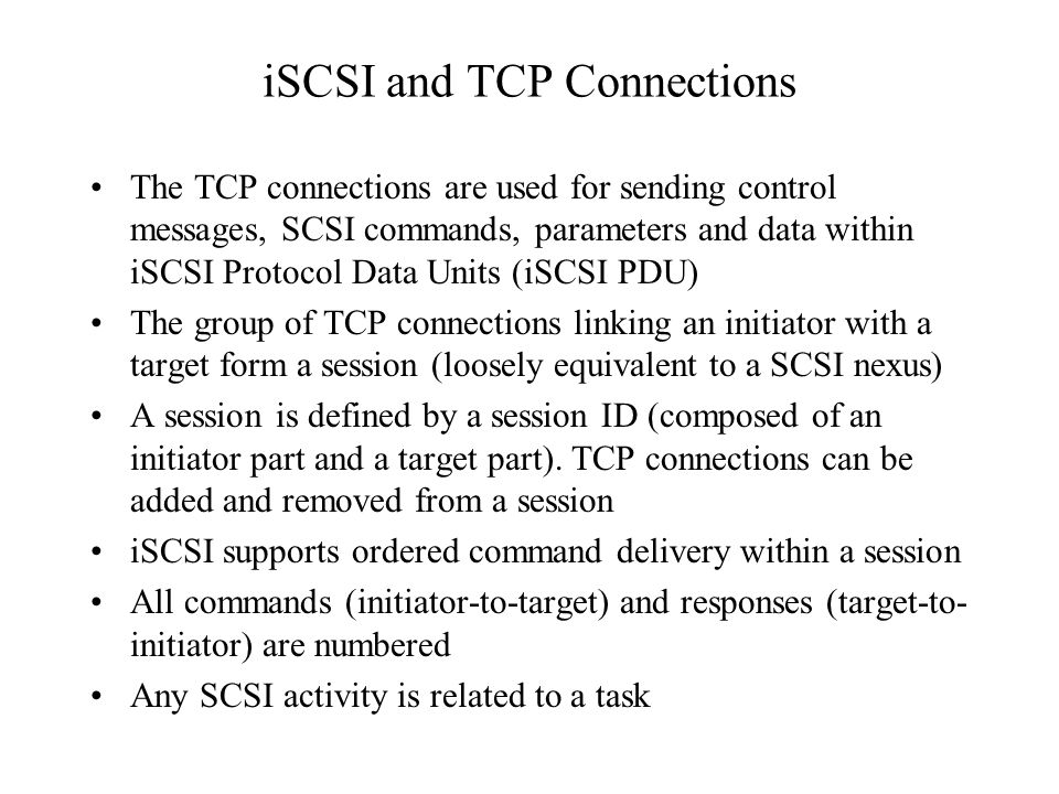iSCSI and TCP Connections The TCP connections are used for sending control messages, SCSI commands, parameters and data within iSCSI Protocol Data Units (iSCSI PDU) The group of TCP connections linking an initiator with a target form a session (loosely equivalent to a SCSI nexus) A session is defined by a session ID (composed of an initiator part and a target part).