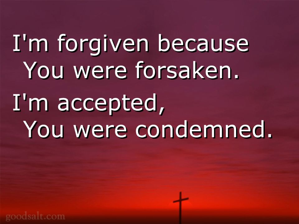 I m forgiven because You were forsaken. I m accepted, You were condemned.