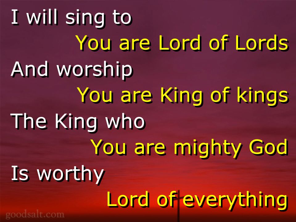 I will sing to You are Lord of Lords And worship You are King of kings The King who You are mighty God Is worthy Lord of everything I will sing to You are Lord of Lords And worship You are King of kings The King who You are mighty God Is worthy Lord of everything