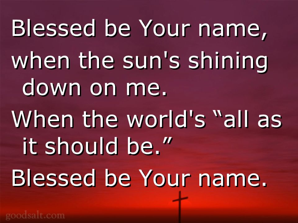 Blessed be Your name, when the sun s shining down on me.