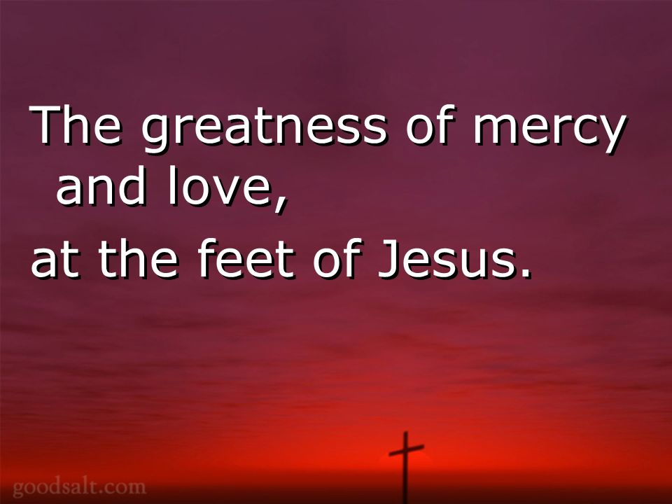 The greatness of mercy and love, at the feet of Jesus.