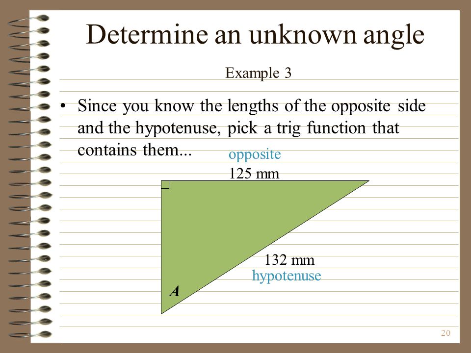 20 A 125 mm 132 mm opposite hypotenuse Determine an unknown angle Example 3 Since you know the lengths of the opposite side and the hypotenuse, pick a trig function that contains them...