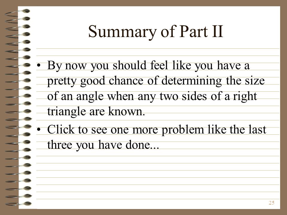 25 Summary of Part II By now you should feel like you have a pretty good chance of determining the size of an angle when any two sides of a right triangle are known.