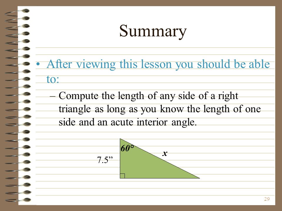 29 Summary After viewing this lesson you should be able to: –Compute the length of any side of a right triangle as long as you know the length of one side and an acute interior angle.