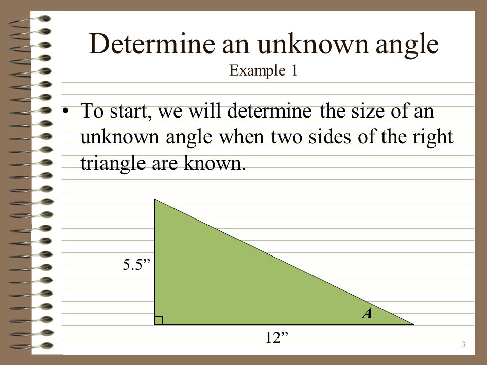 3 Determine an unknown angle Example 1 To start, we will determine the size of an unknown angle when two sides of the right triangle are known.