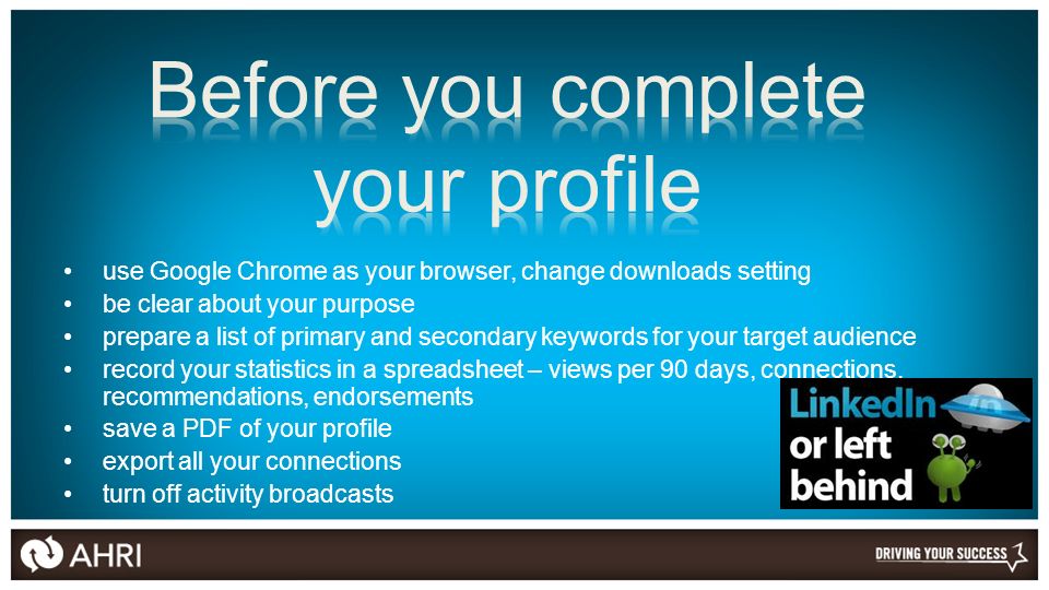 use Google Chrome as your browser, change downloads setting be clear about your purpose prepare a list of primary and secondary keywords for your target audience record your statistics in a spreadsheet – views per 90 days, connections, recommendations, endorsements save a PDF of your profile export all your connections turn off activity broadcasts