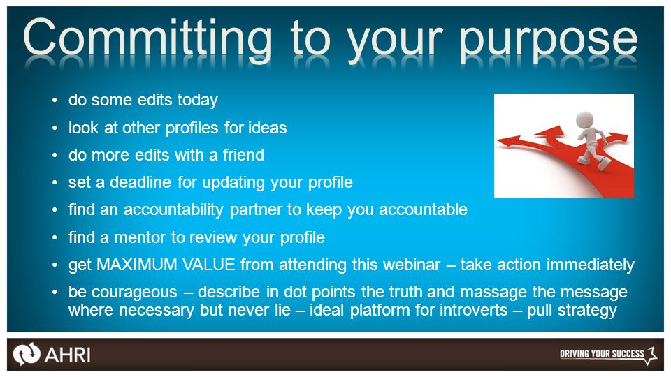 do some edits today look at other profiles for ideas do more edits with a friend set a deadline for updating your profile find an accountability partner to keep you accountable find a mentor to review your profile get MAXIMUM VALUE from attending this webinar – take action immediately be courageous – describe in dot points the truth and massage the message where necessary but never lie – ideal platform for introverts – pull strategy