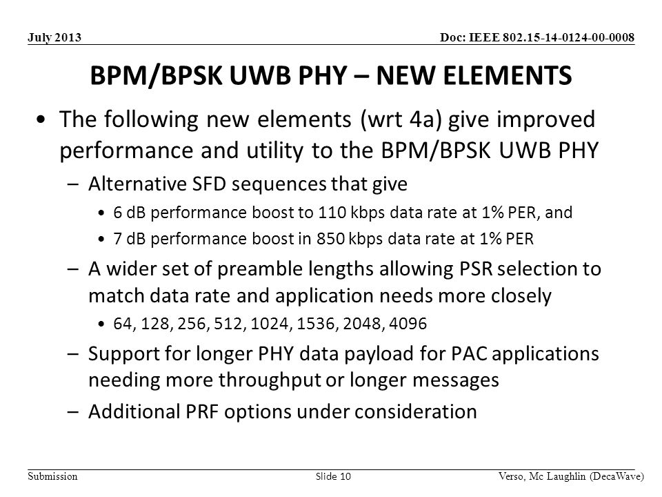 Doc: IEEE Submission July 2013 BPM/BPSK UWB PHY – NEW ELEMENTS Verso, Mc Laughlin (DecaWave) Slide 10 The following new elements (wrt 4a) give improved performance and utility to the BPM/BPSK UWB PHY –Alternative SFD sequences that give 6 dB performance boost to 110 kbps data rate at 1% PER, and 7 dB performance boost in 850 kbps data rate at 1% PER –A wider set of preamble lengths allowing PSR selection to match data rate and application needs more closely 64, 128, 256, 512, 1024, 1536, 2048, 4096 –Support for longer PHY data payload for PAC applications needing more throughput or longer messages –Additional PRF options under consideration