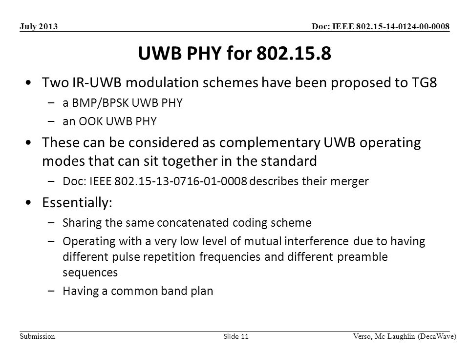 Doc: IEEE Submission July 2013 UWB PHY for Verso, Mc Laughlin (DecaWave) Slide 11 Two IR-UWB modulation schemes have been proposed to TG8 –a BMP/BPSK UWB PHY –an OOK UWB PHY These can be considered as complementary UWB operating modes that can sit together in the standard –Doc: IEEE describes their merger Essentially: –Sharing the same concatenated coding scheme –Operating with a very low level of mutual interference due to having different pulse repetition frequencies and different preamble sequences –Having a common band plan