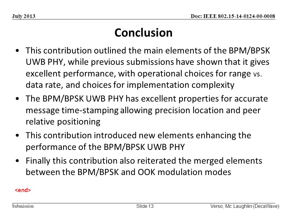 Doc: IEEE Submission July 2013 Verso, Mc Laughlin (DecaWave)Slide 13 Conclusion This contribution outlined the main elements of the BPM/BPSK UWB PHY, while previous submissions have shown that it gives excellent performance, with operational choices for range vs.