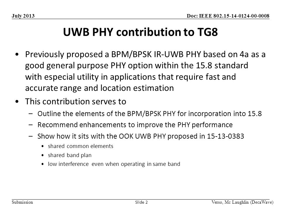 Doc: IEEE Submission July 2013 UWB PHY contribution to TG8 Verso, Mc Laughlin (DecaWave) Slide 2 Previously proposed a BPM/BPSK IR-UWB PHY based on 4a as a good general purpose PHY option within the 15.8 standard with especial utility in applications that require fast and accurate range and location estimation This contribution serves to –Outline the elements of the BPM/BPSK PHY for incorporation into 15.8 –Recommend enhancements to improve the PHY performance –Show how it sits with the OOK UWB PHY proposed in shared common elements shared band plan low interference even when operating in same band