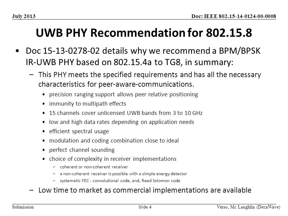 Doc: IEEE Submission July 2013 UWB PHY Recommendation for Verso, Mc Laughlin (DecaWave) Slide 4 Doc details why we recommend a BPM/BPSK IR-UWB PHY based on a to TG8, in summary: –This PHY meets the specified requirements and has all the necessary characteristics for peer-aware-communications.