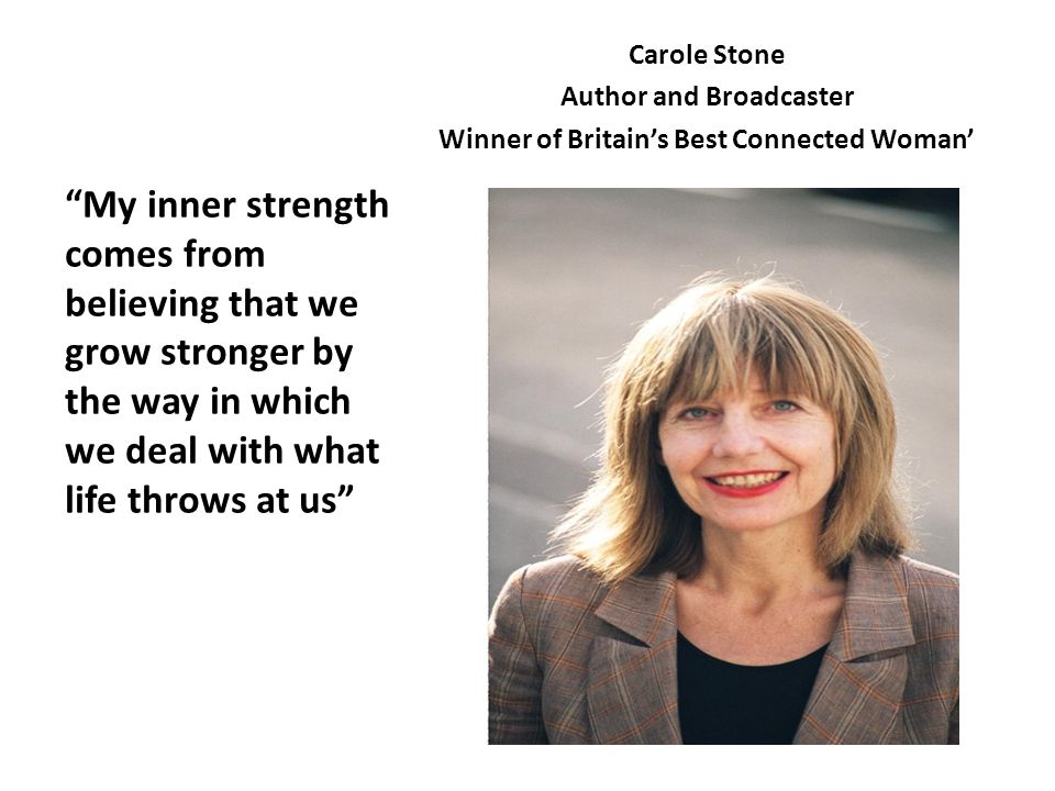 Carole Stone Author and Broadcaster Winner of Britain’s Best Connected Woman’ My inner strength comes from believing that we grow stronger by the way in which we deal with what life throws at us
