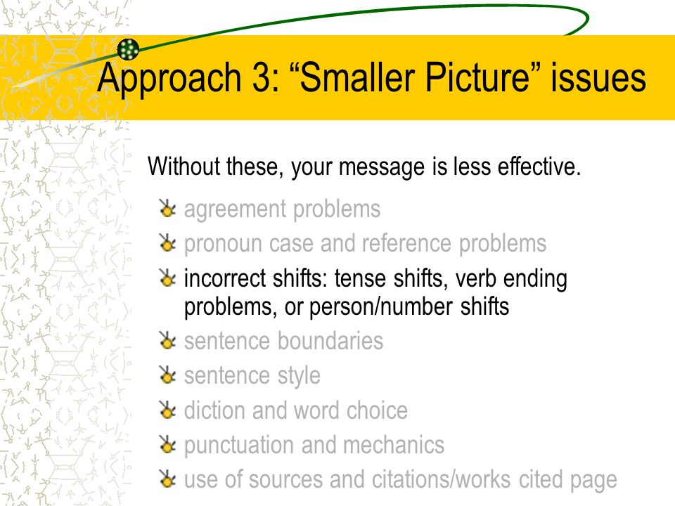 Approach 3: Smaller Picture issues agreement problems pronoun case and reference problems incorrect shifts: tense shifts, verb ending problems, or person/number shifts sentence boundaries sentence style diction and word choice punctuation and mechanics use of sources and citations/works cited page Without these, your message is less effective.