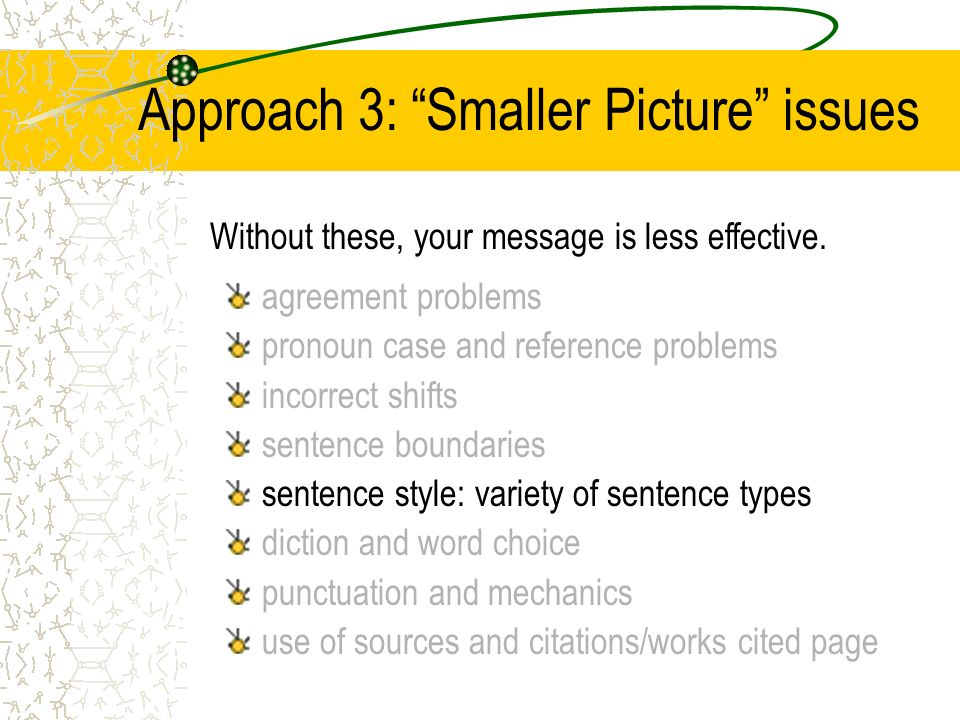 Approach 3: Smaller Picture issues agreement problems pronoun case and reference problems incorrect shifts sentence boundaries sentence style: variety of sentence types diction and word choice punctuation and mechanics use of sources and citations/works cited page Without these, your message is less effective.