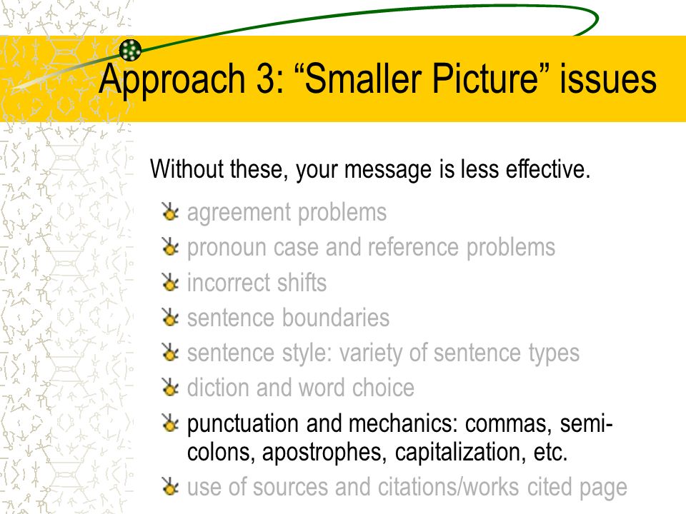 Approach 3: Smaller Picture issues agreement problems pronoun case and reference problems incorrect shifts sentence boundaries sentence style: variety of sentence types diction and word choice punctuation and mechanics: commas, semi- colons, apostrophes, capitalization, etc.