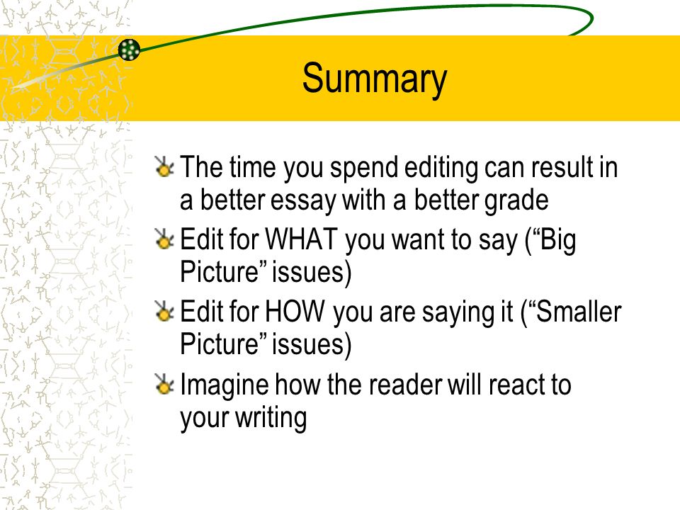 Summary The time you spend editing can result in a better essay with a better grade Edit for WHAT you want to say ( Big Picture issues) Edit for HOW you are saying it ( Smaller Picture issues) Imagine how the reader will react to your writing