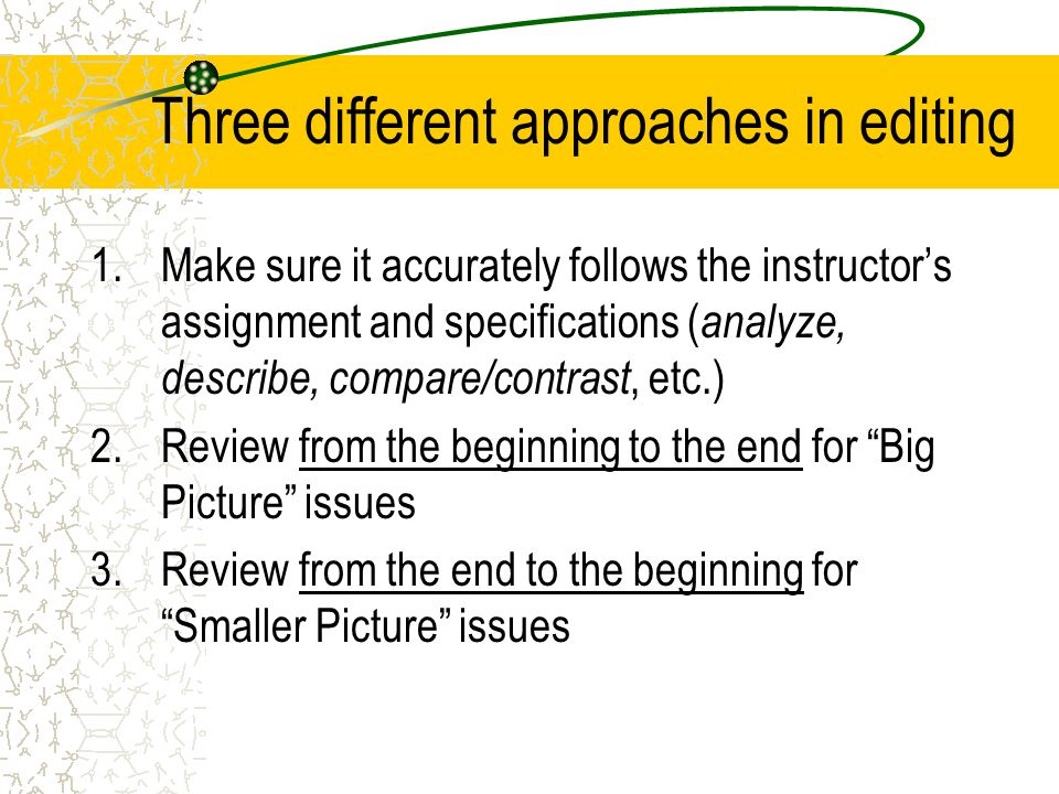 Three different approaches in editing 1.Make sure it accurately follows the instructor’s assignment and specifications ( analyze, describe, compare/contrast, etc.) 2.Review from the beginning to the end for Big Picture issues 3.Review from the end to the beginning for Smaller Picture issues