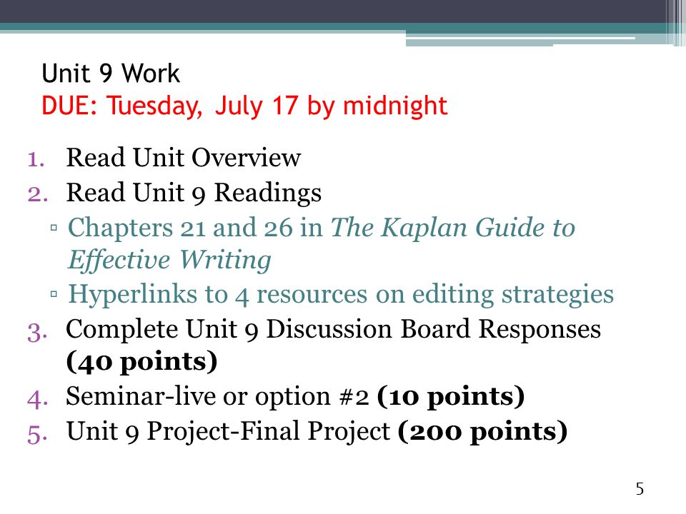1.Read Unit Overview 2.Read Unit 9 Readings ▫Chapters 21 and 26 in The Kaplan Guide to Effective Writing ▫Hyperlinks to 4 resources on editing strategies 3.Complete Unit 9 Discussion Board Responses (40 points) 4.Seminar-live or option #2 (10 points) 5.Unit 9 Project-Final Project (200 points) 5 Unit 9 Work DUE: Tuesday, July 17 by midnight