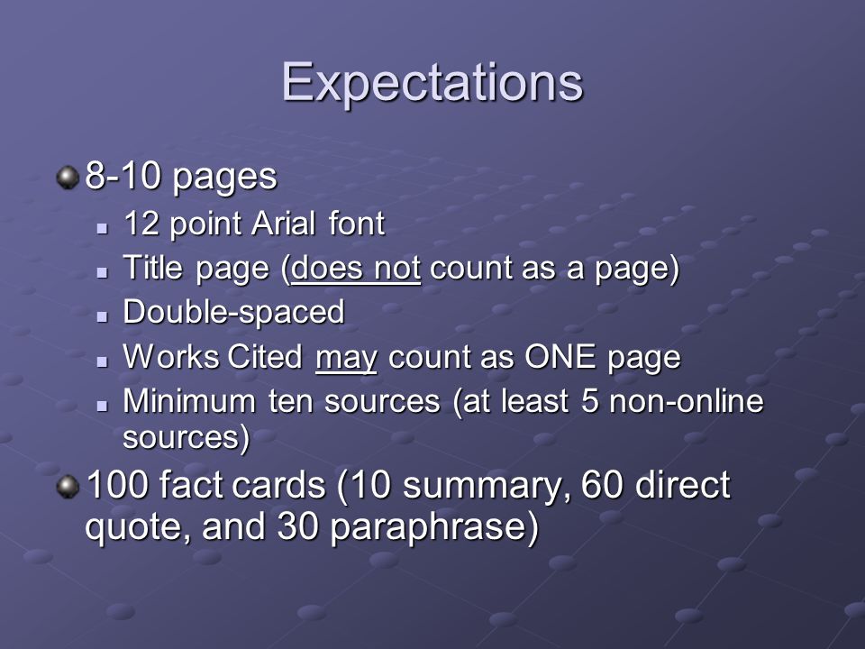 Expectations 8-10 pages 12 point Arial font 12 point Arial font Title page (does not count as a page) Title page (does not count as a page) Double-spaced Double-spaced Works Cited may count as ONE page Works Cited may count as ONE page Minimum ten sources (at least 5 non-online sources) Minimum ten sources (at least 5 non-online sources) 100 fact cards (10 summary, 60 direct quote, and 30 paraphrase)