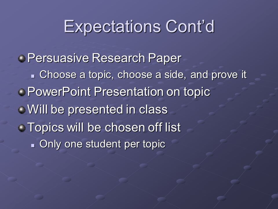 Expectations Cont’d Persuasive Research Paper Choose a topic, choose a side, and prove it Choose a topic, choose a side, and prove it PowerPoint Presentation on topic Will be presented in class Topics will be chosen off list Only one student per topic Only one student per topic