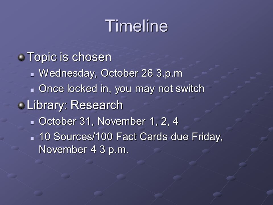 Timeline Topic is chosen Wednesday, October 26 3.p.m Wednesday, October 26 3.p.m Once locked in, you may not switch Once locked in, you may not switch Library: Research October 31, November 1, 2, 4 October 31, November 1, 2, 4 10 Sources/100 Fact Cards due Friday, November 4 3 p.m.