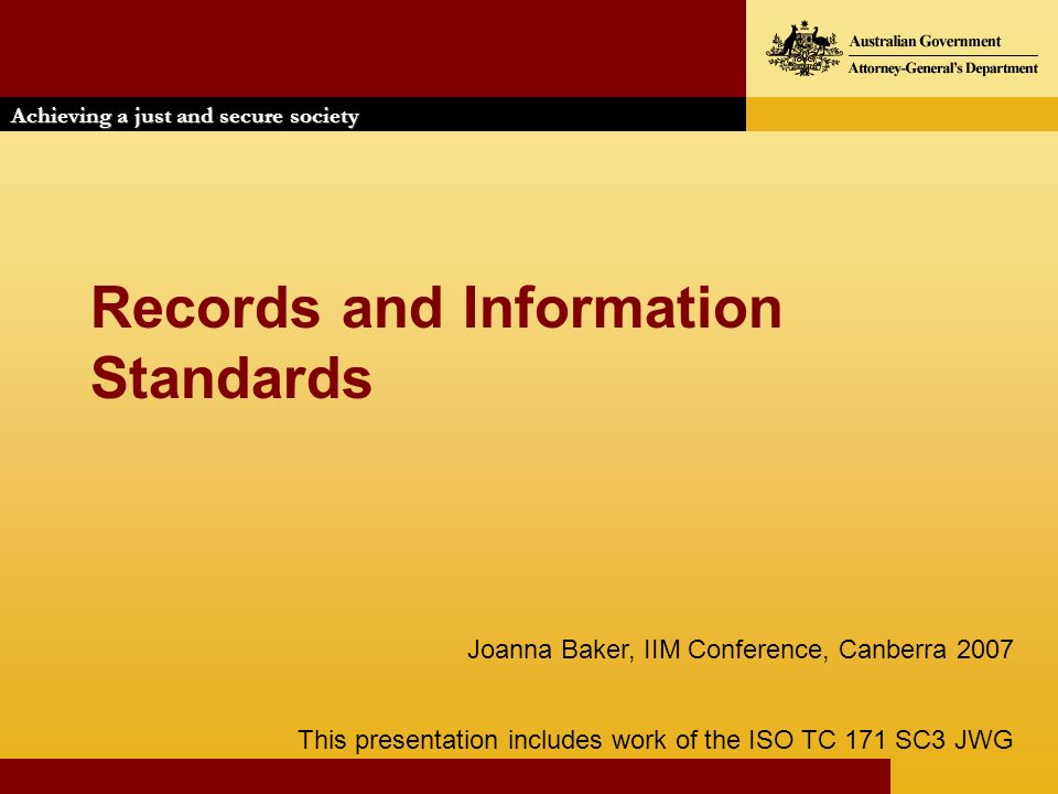 Achieving a just and secure society Records and Information Standards This presentation includes work of the ISO TC 171 SC3 JWG Joanna Baker, IIM Conference, Canberra 2007