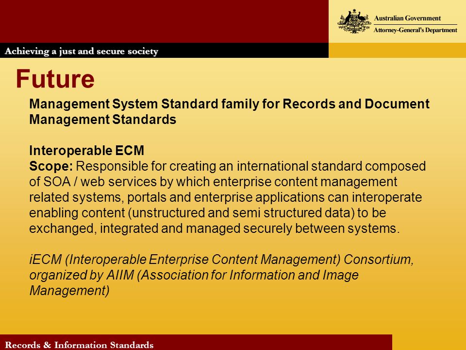 Achieving a just and secure society Records & Information Standards Future Management System Standard family for Records and Document Management Standards Interoperable ECM Scope: Responsible for creating an international standard composed of SOA / web services by which enterprise content management related systems, portals and enterprise applications can interoperate enabling content (unstructured and semi structured data) to be exchanged, integrated and managed securely between systems.