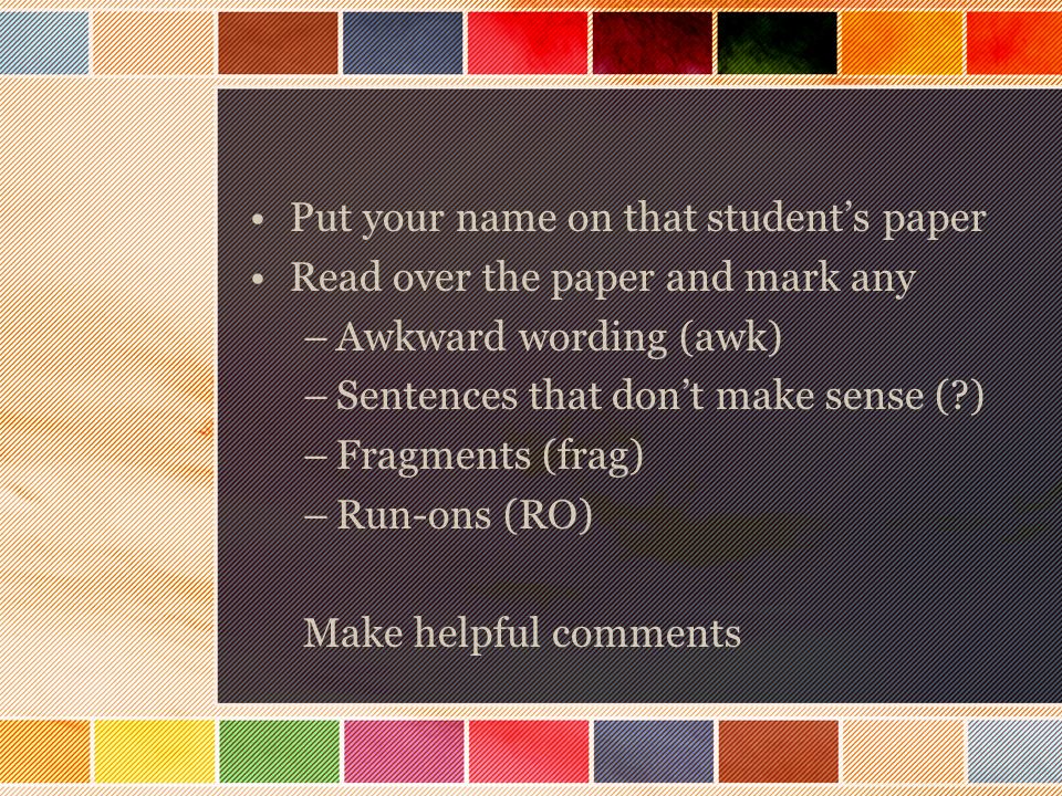 Put your name on that student’s paper Read over the paper and mark any –Awkward wording (awk) –Sentences that don’t make sense ( ) –Fragments (frag) –Run-ons (RO) Make helpful comments