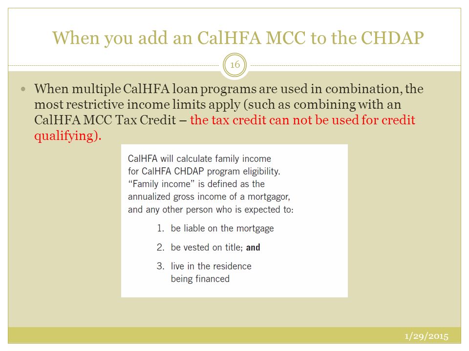 When you add an CalHFA MCC to the CHDAP When multiple CalHFA loan programs are used in combination, the most restrictive income limits apply (such as combining with an CalHFA MCC Tax Credit – the tax credit can not be used for credit qualifying).