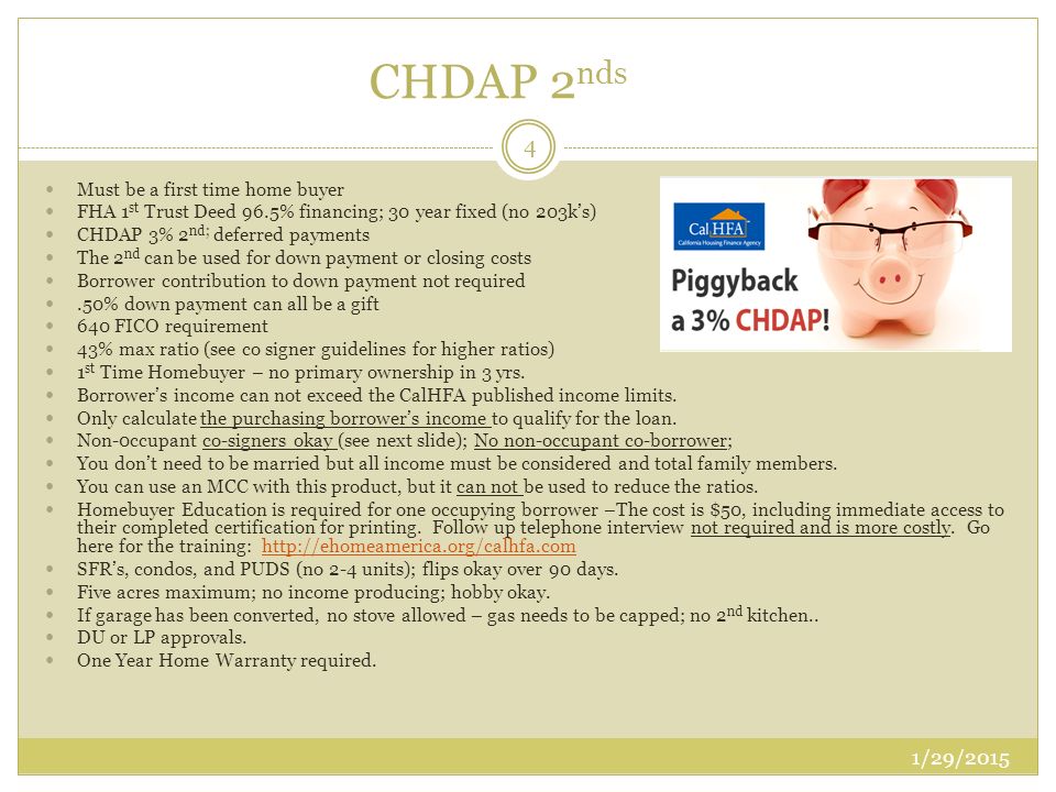 CHDAP 2 nds Must be a first time home buyer FHA 1 st Trust Deed 96.5% financing; 30 year fixed (no 203k’s) CHDAP 3% 2 nd; deferred payments The 2 nd can be used for down payment or closing costs Borrower contribution to down payment not required.50% down payment can all be a gift 640 FICO requirement 43% max ratio (see co signer guidelines for higher ratios) 1 st Time Homebuyer – no primary ownership in 3 yrs.