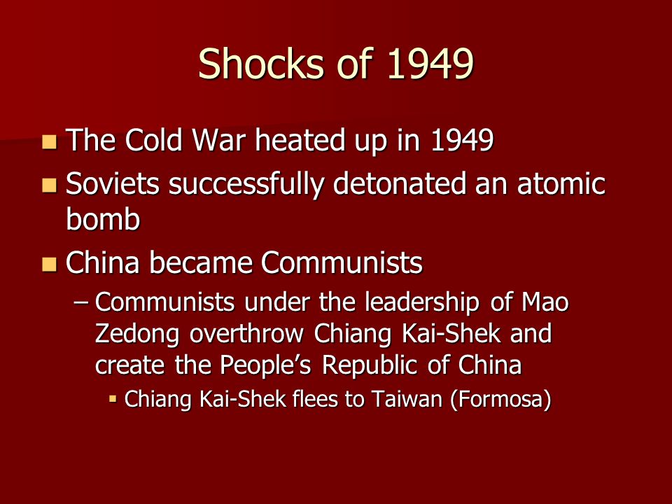 Shocks of 1949 The Cold War heated up in 1949 The Cold War heated up in 1949 Soviets successfully detonated an atomic bomb Soviets successfully detonated an atomic bomb China became Communists China became Communists –Communists under the leadership of Mao Zedong overthrow Chiang Kai-Shek and create the People’s Republic of China  Chiang Kai-Shek flees to Taiwan (Formosa)