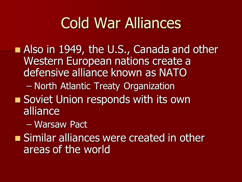 Cold War Alliances Also in 1949, the U.S., Canada and other Western European nations create a defensive alliance known as NATO Also in 1949, the U.S., Canada and other Western European nations create a defensive alliance known as NATO –North Atlantic Treaty Organization Soviet Union responds with its own alliance Soviet Union responds with its own alliance –Warsaw Pact Similar alliances were created in other areas of the world Similar alliances were created in other areas of the world