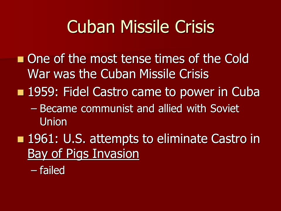Cuban Missile Crisis One of the most tense times of the Cold War was the Cuban Missile Crisis One of the most tense times of the Cold War was the Cuban Missile Crisis 1959: Fidel Castro came to power in Cuba 1959: Fidel Castro came to power in Cuba –Became communist and allied with Soviet Union 1961: U.S.
